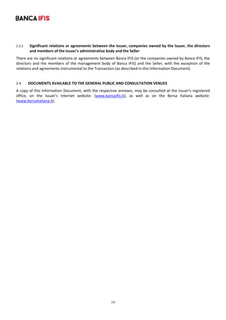 19
	
2.3.2 Significant relations or agreements between the Issuer, companies owned by the Issuer, the directors 
and members of the Issuer’s administrative body and the Seller 
There are no significant relations or agreements between Banca IFIS (or the companies owned by Banca IFIS, the 
directors and the members of the management body of Banca IFIS) and the Seller, with the exception of the 
relations and agreements instrumental to the Transaction (as described in this Information Document). 
 
2.4 DOCUMENTS AVAILABLE TO THE GENERAL PUBLIC AND CONSULTATION VENUES 
A copy of this Information Document, with the respective annexes, may be consulted at the Issuer's registered 
office,  on  the  Issuer's  Internet  website:  (www.bancaifis.it),  as  well  as  on  the  Borsa  Italiana  website: 
(www.borsaitaliana.it). 
 