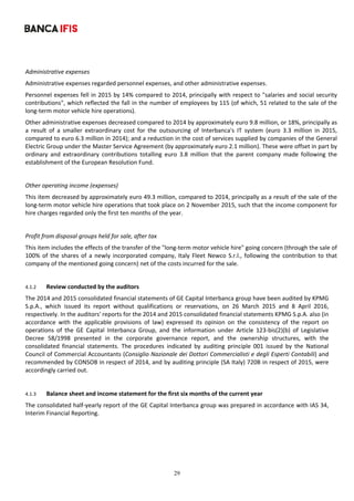 29
	
Administrative expenses 
Administrative expenses regarded personnel expenses, and other administrative expenses. 
Personnel expenses fell in 2015 by 14% compared to 2014, principally with respect to "salaries and social security 
contributions", which reflected the fall in the number of employees by 115 (of which, 51 related to the sale of the 
long‐term motor vehicle hire operations).  
Other administrative expenses decreased compared to 2014 by approximately euro 9.8 million, or 18%, principally as 
a  result  of  a  smaller  extraordinary  cost  for  the  outsourcing  of  Interbanca's  IT  system  (euro  3.3  million  in  2015, 
compared to euro 6.3 million in 2014); and a reduction in the cost of services supplied by companies of the General 
Electric Group under the Master Service Agreement (by approximately euro 2.1 million). These were offset in part by 
ordinary  and  extraordinary  contributions  totalling  euro  3.8  million  that  the  parent  company  made  following  the 
establishment of the European Resolution Fund.  
 
Other operating income (expenses) 
This item decreased by approximately euro 49.3 million, compared to 2014, principally as a result of the sale of the 
long‐term motor vehicle hire operations that took place on 2 November 2015, such that the income component for 
hire charges regarded only the first ten months of the year.  
 
Profit from disposal groups held for sale, after tax 
This item includes the effects of the transfer of the "long‐term motor vehicle hire" going concern (through the sale of 
100% of the shares of a newly incorporated company, Italy Fleet Newco S.r.l., following the contribution to that 
company of the mentioned going concern) net of the costs incurred for the sale. 
 
4.1.2 Review conducted by the auditors 
The 2014 and 2015 consolidated financial statements of GE Capital Interbanca group have been audited by KPMG 
S.p.A.,  which  issued  its  report  without  qualifications  or  reservations,  on  26  March  2015  and  8  April  2016, 
respectively. In the auditors' reports for the 2014 and 2015 consolidated financial statements KPMG S.p.A. also (in 
accordance  with  the  applicable  provisions  of  law)  expressed  its  opinion  on  the  consistency  of  the  report  on 
operations  of  the  GE  Capital  Interbanca  Group,  and  the  information  under  Article  123‐bis(2)(b)  of  Legislative 
Decree  58/1998  presented  in  the  corporate  governance  report,  and  the  ownership  structures,  with  the 
consolidated  financial  statements.  The  procedures  indicated  by  auditing  principle  001  issued  by  the  National 
Council of Commercial Accountants (Consiglio Nazionale dei Dottori Commercialisti e degli Esperti Contabili) and 
recommended by CONSOB in respect of 2014, and by auditing principle (SA Italy) 720B in respect of 2015, were 
accordingly carried out.	
	
4.1.3 Balance sheet and income statement for the first six months of the current year 
The consolidated half‐yearly report of the GE Capital Interbanca group was prepared in accordance with IAS 34, 
Interim Financial Reporting.  
 