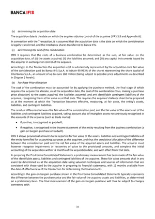 38
	
(b) determining the acquisition date 
The acquisition date is the date on which the acquirer obtains control of the acquiree (IFRS 3.8 and Appendix A).  
In connection with the Transaction, it is assumed that the acquisition date is the date on which the consideration 
is legally transferred, and the Interbanca shares transferred to Banca IFIS. 
(c) determining the cost of the combination 
IFRS  3  requires  that  the  costs  of  a  business  combination  be  determined  as  the  sum,  at  fair  value,  on  the 
acquisition date, of: (i) the assets acquired; (ii) the liabilities assumed; and (iii) any capital instruments issued by 
the acquirer in exchange for control of the acquiree. 
Accordingly, in the Transaction the acquisition cost is substantially represented by the acquisition‐date fair value 
of the consideration paid by Banca IFIS S.p.A. to obtain 99.993% of the shares representing the share capital of 
Interbanca S.p.A., an amount of up to euro 160 million (being subject to possible price adjustments as described 
in Chapter 2 herein). 
(d) Purchase Price Allocation 
The cost of the combination must be accounted for by applying the purchase method, the final stage of which 
requires the acquirer to allocate, as at the acquisition date, the cost of the combination (thus, making a purchase 
price allocation) to the assets acquired, the liabilities assumed, and any identifiable contingent liabilities of the 
acquiree, recognising them at fair value as at that date. This requires the acquiree's balance sheet to be prepared 
as  at  the  moment  at  which  the  Transaction  becomes  effective,  measuring,  at  fair  value,  the  entity's  assets, 
liabilities, and contingent liabilities. 
The residual difference between the fair value of the consideration paid, and the fair value of the assets net of the 
liabilities and contingent liabilities acquired, taking account also of intangible assets not previously recognised in 
the accounts of the acquiree (such as trade marks): 
 if positive, is recognised as goodwill; 
 if negative, is recognised in the income statement of the entity resulting from the business combination (a 
gain on bargain purchase or badwill). 
IFRS 3 allows provisional amounts to be reported for fair value of the assets, liabilities and contingent liabilities of 
the entity identified for accounting purposes as the acquiree, and thus the provisional allocation of the difference 
between the consideration paid and the net fair value of the acquired assets and liabilities. The acquirer must 
however  recognise  impairments  or  recoveries  of  value  to  the  provisional  amounts,  and  complete  the  initial 
accounting of the acquisition within 12 months of the acquisition date, and with effect from that date. 
In preparing the Pro‐Forma Consolidated Statements, a preliminary measurement has been made of the fair value 
of the identifiable assets, liabilities and contingent liabilities of the acquiree. These fair value amounts shall in any 
event be determined as at the acquisition date using valuation techniques and sources of information that are 
consistent with those used by the acquirer in preparing its financial statements, with 12 months available from 
the date of effectiveness of the transaction for determining the final amounts. 
Accordingly, the gain on bargain purchase shown in the Pro‐Forma Consolidated Statements typically represents 
the difference between the purchase price and the fair value of the acquired assets and liabilities, as determined 
on a preliminary basis. The final measurement of the gain on bargain purchase will thus be subject to changes 
connected with: 
 