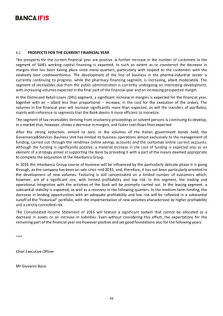 48
	
 
6.2 PROSPECTS FOR THE CURRENT FINANCIAL YEAR 
The prospects for the current financial year are positive. A further increase in the number of customers in the 
segment  of  SMEs  working  capital  financing  is  expected,  to  such  an  extent  as  to  counteract  the  decrease  in 
margins  that  has  been  taking  place  since  many  quarters,  particularly  with  respect  to  the  customers  with  the 
relatively  best  creditworthiness.  The  development  of  the  line  of  business  in  the  pharma‐industrial  sector  is 
currently  continuing  to  progress,  while  the  pharmacy  financing  segment,  is  increasing,  albeit  moderately.  The 
segment of receivables due from the public administration is currently undergoing an interesting development, 
with increasing volumes expected in the final part of the financial year and an increasing prospected margin. 
In the Distressed Retail Loans (DRL) segment, a significant increase in margins is expected for the financial year, 
together  with  an  –  albeit  less  than  proportional  ‒  increase,  in  the  cost  for  the  execution  of  the  orders.  The 
volumes in the financial year will increase significantly more than expected, as will the transfers of portfolios, 
mainly with reference to segments that the Bank deems it more efficient to monetize. 
The segment of tax receivables deriving from insolvency proceedings or solvent persons is continuing to develop, 
in a market that, however, shows a decrease in margins, and faster cash flows than expected.  
After  the  strong  reduction,  almost  to  zero,  in  the  volumes  of  the  Italian  government  bonds  held,  the 
Governance&Services Business Unit has limited its business operations almost exclusively to the management of 
funding, carried out through the rendimax online savings accounts and the contomax online current accounts. 
Although the funding is significantly positive, a material increase in the cost of funding is expected also as an 
element of a strategy aimed at supporting the Bank by providing it with a part of the means deemed appropriate 
to complete the acquisition of the Interbanca Group. 
In 2016 the Interbanca Group course of business will be influenced by the particularly delicate phase it is going 
through, as the company has been on sale since mid‐2015, and, therefore, it has not been particularly oriented to 
the  development  of  new  volumes.  Factoring  is  still  concentrated  on  a  limited  number  of  customers  which, 
however,  are  of  a  significant  size,  with  limited  profitability  and  low  risk.  In  this  segment,  the  trading  and 
operational integration with the activities of the Bank will  be promptly  carried out. In  the leasing segment, a 
substantial stability is expected, as well as a recovery in the following quarters. In the medium‐term funding, the 
decrease in lending opportunities with an adequate profitability and low risk will be reflected in a substantial 
runoff of the "historical" portfolio, with the implementation of new activities characterized by higher profitability 
and a strictly controlled risk. 
The  Consolidated  Income  Statement  of  2016  will  feature  a  significant  badwill  that  cannot  be  allocated  as  a 
decrease  in  assets  or  an  increase  in  liabilities.  Even  without  considering  this  effect,  the  expectations  for  the 
remaining part of the financial year are however positive and set good foundations also for the following years. 
	
*** 
 
Chief Executive Officer 
 
Mr Giovanni Bossi 
 
