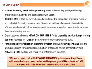 In Conclusion
• A finite capacity production planning leads to improving plant profitability,
improving productivity and compliance with OTD.
• KITARON MES system for controlling and monitoring the production processes, monitor
and collects information, analyzes and displays in real time: data quality, traceability,
efficiency and operational performance metrics resources needed to continually improve
the manufacturing process.
• Organizations who use KITARON ERP&MES finite capacity production planning
system, reaches to - OEE of 85% when the world average is 60%.
• Finite capacity production planning system and KITARON ERP&MES are the
ultimate solution for optimizing production processes and in combination with
KITARON ERP system will bring your enterprise to success.
We are so sure that with KITARON ERP&MES system your Shop Floor,
will have the impact you desire and improve your OTD at least at 10%
and you will have Return on Investment In a short time.
 