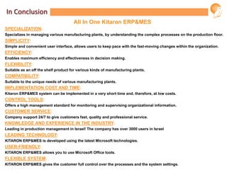 In Conclusion
SPECIALIZATION:
Specializes in managing various manufacturing plants, by understanding the complex processes on the production floor.
SIMPLICITY:
Simple and convenient user interface, allows users to keep pace with the fast-moving changes within the organization.
EFFICIENCY:
Enables maximum efficiency and effectiveness in decision making.
FLEXIBILITY:
Suitable as an off the shelf product for various kinds of manufacturing plants.
COMPATIBILITY:
Suitable to the unique needs of various manufacturing plants.
IMPLEMENTATION COST AND TIME:
Kitaron ERP&MES system can be implemented in a very short time and, therefore, at low costs.
CONTROL TOOLS:
Offers a high management standard for monitoring and supervising organizational information.
CUSTOMER SERVICE:
Company support 24/7 to give customers fast, quality and professional service.
KNOWLEDGE AND EXPERIENCE IN THE INDUSTRY:
Leading in production management in Israel! The company has over 3000 users in Israel
LEADING TECHNOLOGY:
KITARON ERP&MES is developed using the latest Microsoft technologies.
USER-FRIENDLY:
KITARON ERP&MES allows you to use Microsoft Office tools.
FLEXIBLE SYSTEM:
KITARON ERP&MES gives the customer full control over the processes and the system settings.
All In One Kitaron ERP&MES
 