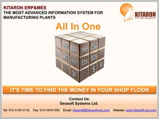 IT'S TIME TO FIND THE MONEY IN YOUR SHOP FLOOR
KITARON ERP&MES
THE MOST ADVANCED INFORMATION SYSTEM FOR
MANUFACTURING PLANTS
All In One
Contact Us:
Geosoft Systems Ltd.
Tel: 972-4-8813130 Fax: 972-48491560 Email: Geosoft@Geosoft-sys.com Website: www.Geosoft-sys.com
 