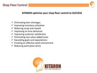 Shop Floor Control
 Eliminating item shortages
 Improving inventory utilization
 Reducing scrap and rework
 Improving on time deliveries
 Improving customer satisfaction
 Eliminating non-value-added costs
 Exceeding goals and expectations
 Creating an effective work environment
 Reducing work place stress
KITARON optimize your shop floor control to SUCCESS
 