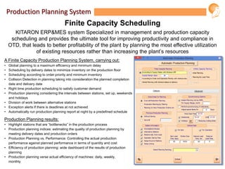Production Planning System
Finite Capacity Scheduling
KITARON ERP&MES system Specialized in management and production capacity
scheduling and provides the ultimate tool for improving productivity and compliance in
OTD, that leads to better profitability of the plant by planning the most effective utilization
of existing resources rather than increasing the plant’s resources
A Finite Capacity Production Planning System, carrying out:
• Global planning to a maximum efficiency and minimum delay
• Scheduling by delivery dates to minimize inventory on the production floor
• Scheduling according to order priority and minimum inventory
• Collision Detection in planning taking into consideration the planned completion
date and delivery date
• Right time production scheduling to satisfy customer demand
• Production planning considering the intervals between stations, set up, weekends
and holidays
• Division of work between alternative stations
• Exception alerts If there is deadlines at not achieved
• Automatically run production planning report at night by a predefined schedule
Production Planning results:
• Highlight stations that are “bottlenecks” in the production process
• Production planning indices: estimating the quality of production planning by
meeting delivery dates and production orders
• Production Planning vs. Performance: Controlling the actual production
performance against planned performance in terms of quantity and cost
• Efficiency of production planning: wide dashboard of the results of production
planning
• Production planning verse actual efficiency of machines: daily, weekly,
monthly
 