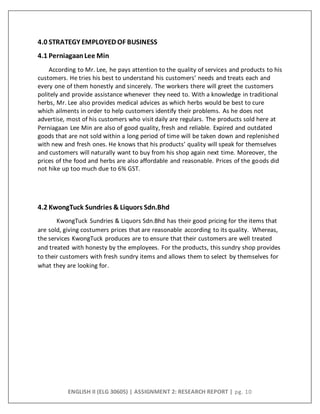 ENGLISH II (ELG 30605) | ASSIGNMENT 2: RESEARCH REPORT | pg. 10
4.0 STRATEGY EMPLOYED OF BUSINESS
4.1 PerniagaanLee Min
According to Mr. Lee, he pays attention to the quality of services and products to his
customers. He tries his best to understand his customers’ needs and treats each and
every one of them honestly and sincerely. The workers there will greet the customers
politely and provide assistance whenever they need to. With a knowledge in traditional
herbs, Mr. Lee also provides medical advices as which herbs would be best to cure
which ailments in order to help customers identify their problems. As he does not
advertise, most of his customers who visit daily are regulars. The products sold here at
Perniagaan Lee Min are also of good quality, fresh and reliable. Expired and outdated
goods that are not sold within a long period of time will be taken down and replenished
with new and fresh ones. He knows that his products’ quality will speak for themselves
and customers will naturally want to buy from his shop again next time. Moreover, the
prices of the food and herbs are also affordable and reasonable. Prices of the goods did
not hike up too much due to 6% GST.
4.2 KwongTuck Sundries & Liquors Sdn.Bhd
KwongTuck Sundries & Liquors Sdn.Bhd has their good pricing for the items that
are sold, giving costumers prices that are reasonable according to its quality. Whereas,
the services KwongTuck produces are to ensure that their customers are well treated
and treated with honesty by the employees. For the products, this sundry shop provides
to their customers with fresh sundry items and allows them to select by themselves for
what they are looking for.
 