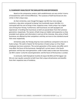 ENGLISH II (ELG 30605) | ASSIGNMENT 2: RESEARCH REPORT | pg. 13
5.2 SUMMARY ANALYSIS OF THESIMILARITIES AND DIFFERENCES
Based on the comparative analysis, both establishments are very similar in terms
of characteristics with minimal differences. The successes of both businesses are also
similar in their unique ways.
As their similarities, even though Perniagaan Lee Min has more average
customers a day when compared to Kwong Tuck Sundries& Liquors Sdn.Bhd, it is
contrasted with the cost of living in their respective areas. Kuala Lumpur has a higher
cost of living than Penang. Furthermore, both businesses are well equipped and
experienced in handling their businesses as both are passed down from their previous
generations respectively. The owners of both shops are helpful and cooperative as they
provided much advices and information in and out of the interview. Also, prices of both
businesses are affected by their competitors and they are more or less standard around
their areas respectively.
Similarities aside, the Penang shop has more workforces compared to the one in
Kuala Lumpur. The work is heavier for the business in Kuala Lumpur as it has fewer
employees but more customers. The current generation of the owners also differ and it
may affect the future of the businesses. KwongTuck’s current owner is the fourth
generation and has two more generations under its belt ready to take over the business.
Lee Min’s owner is only the second generation and the future of the business is unclear.
In conclusion, both KwongTuck Sundries & Liquor Sdn.Bhd and Perniagaan Lee
Min are near equally successful as both have their unique attractiveness and benefits
from their respective area of residence.
 