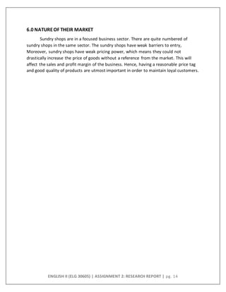 ENGLISH II (ELG 30605) | ASSIGNMENT 2: RESEARCH REPORT | pg. 14
6.0 NATUREOF THEIR MARKET
Sundry shops are in a focused business sector. There are quite numbered of
sundry shops in the same sector. The sundry shops have weak barriers to entry,
Moreover, sundry shops have weak pricing power, which means they could not
drastically increase the price of goods without a reference from the market. This will
affect the sales and profit margin of the business. Hence, having a reasonable price tag
and good quality of products are utmost important in order to maintain loyal customers.
 