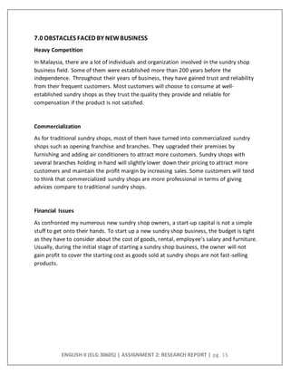 ENGLISH II (ELG 30605) | ASSIGNMENT 2: RESEARCH REPORT | pg. 15
7.0 OBSTACLES FACED BY NEWBUSINESS
Heavy Competition
In Malaysia, there are a lot of individuals and organization involved in the sundry shop
business field. Some of them were established more than 200 years before the
independence. Throughout their years of business, they have gained trust and reliability
from their frequent customers. Most customers will choose to consume at well-
established sundry shops as they trust the quality they provide and reliable for
compensation if the product is not satisfied.
Commercialization
As for traditional sundry shops, most of them have turned into commercialized sundry
shops such as opening franchise and branches. They upgraded their premises by
furnishing and adding air conditioners to attract more customers. Sundry shops with
several branches holding in hand will slightly lower down their pricing to attract more
customers and maintain the profit margin by increasing sales. Some customers will tend
to think that commercialized sundry shops are more professional in terms of giving
advices compare to traditional sundry shops.
Financial Issues
As confronted my numerous new sundry shop owners, a start-up capital is not a simple
stuff to get onto their hands. To start up a new sundry shop business, the budget is tight
as they have to consider about the cost of goods, rental, employee’s salary and furniture.
Usually, during the initial stage of starting a sundry shop business, the owner will not
gain profit to cover the starting cost as goods sold at sundry shops are not fast-selling
products.
 