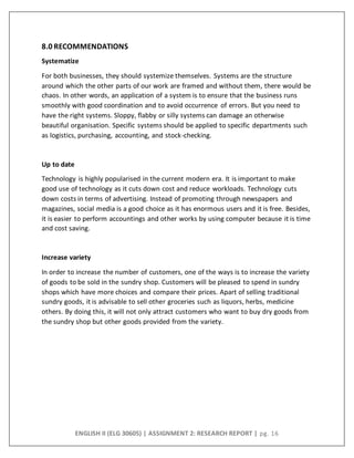 ENGLISH II (ELG 30605) | ASSIGNMENT 2: RESEARCH REPORT | pg. 16
8.0 RECOMMENDATIONS
Systematize
For both businesses, they should systemize themselves. Systems are the structure
around which the other parts of our work are framed and without them, there would be
chaos. In other words, an application of a system is to ensure that the business runs
smoothly with good coordination and to avoid occurrence of errors. But you need to
have the right systems. Sloppy, flabby or silly systems can damage an otherwise
beautiful organisation. Specific systems should be applied to specific departments such
as logistics, purchasing, accounting, and stock-checking.
Up to date
Technology is highly popularised in the current modern era. It is important to make
good use of technology as it cuts down cost and reduce workloads. Technology cuts
down costs in terms of advertising. Instead of promoting through newspapers and
magazines, social media is a good choice as it has enormous users and it is free. Besides,
it is easier to perform accountings and other works by using computer because it is time
and cost saving.
Increase variety
In order to increase the number of customers, one of the ways is to increase the variety
of goods to be sold in the sundry shop. Customers will be pleased to spend in sundry
shops which have more choices and compare their prices. Apart of selling traditional
sundry goods, it is advisable to sell other groceries such as liquors, herbs, medicine
others. By doing this, it will not only attract customers who want to buy dry goods from
the sundry shop but other goods provided from the variety.
 