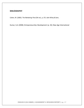 ENGLISH II (ELG 30605) | ASSIGNMENT 2: RESEARCH REPORT | pg. 17
BIBLIOGRAPHY
Cohen, W. (2005). The Marketing Plan (5th ed., p. 37). John Wiley & Sons.
Kumar, S.A. (2008). Entrepreneurship Development (p. 26). New Age International
 