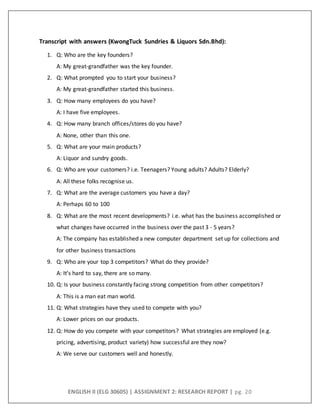ENGLISH II (ELG 30605) | ASSIGNMENT 2: RESEARCH REPORT | pg. 20
Transcript with answers (KwongTuck Sundries & Liquors Sdn.Bhd):
1. Q: Who are the key founders?
A: My great-grandfather was the key founder.
2. Q: What prompted you to start your business?
A: My great-grandfather started this business.
3. Q: How many employees do you have?
A: I have five employees.
4. Q: How many branch offices/stores do you have?
A: None, other than this one.
5. Q: What are your main products?
A: Liquor and sundry goods.
6. Q: Who are your customers? i.e. Teenagers? Young adults? Adults? Elderly?
A: All these folks recognise us.
7. Q: What are the average customers you have a day?
A: Perhaps 60 to 100
8. Q: What are the most recent developments? i.e. what has the business accomplished or
what changes have occurred in the business over the past 3 - 5 years?
A: The company has established a new computer department set up for collections and
for other business transactions
9. Q: Who are your top 3 competitors? What do they provide?
A: It’s hard to say, there are so many.
10. Q: Is your business constantly facing strong competition from other competitors?
A: This is a man eat man world.
11. Q: What strategies have they used to compete with you?
A: Lower prices on our products.
12. Q: How do you compete with your competitors? What strategies are employed (e.g.
pricing, advertising, product variety) how successful are they now?
A: We serve our customers well and honestly.
 