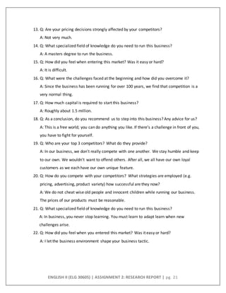 ENGLISH II (ELG 30605) | ASSIGNMENT 2: RESEARCH REPORT | pg. 21
13. Q: Are your pricing decisions strongly affected by your competitors?
A: Not very much.
14. Q: What specialized field of knowledge do you need to run this business?
A: A masters degree to run the business.
15. Q: How did you feel when entering this market? Was it easy or hard?
A: It is difficult.
16. Q: What were the challenges faced at the beginning and how did you overcome it?
A: Since the business has been running for over 100 years, we find that competition is a
very normal thing.
17. Q: How much capital is required to start this business?
A: Roughly about 1.5 million.
18. Q: As a conclusion, do you recommend us to step into this business? Any advice for us?
A: This is a free world; you can do anything you like. If there’s a challenge in front of you,
you have to fight for yourself.
19. Q: Who are your top 3 competitors? What do they provide?
A: In our business, we don't really compete with one another. We stay humble and keep
to our own. We wouldn't want to offend others. After all, we all have our own loyal
customers as we each have our own unique feature.
20. Q: How do you compete with your competitors? What strategies are employed (e.g.
pricing, advertising, product variety) how successful are they now?
A: We do not cheat wise old people and innocent children while running our business.
The prices of our products must be reasonable.
21. Q: What specialized field of knowledge do you need to run this business?
A: In business, you never stop learning. You must learn to adapt learn when new
challenges arise.
22. Q: How did you feel when you entered this market? Was it easy or hard?
A: I let the business environment shape your business tactic.
 