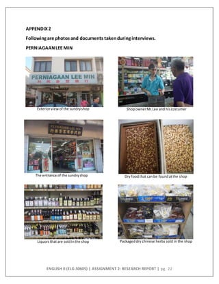 ENGLISH II (ELG 30605) | ASSIGNMENT 2: RESEARCH REPORT | pg. 22
APPENDIX2
Following are photos and documents taken during interviews.
PERNIAGAANLEEMIN
Packageddry chinese herbs sold in the shopLiquors that are soldinthe shop
Exteriorviewof the sundryshop ShopownerMr.Lee and hiscostumer
Dry foodthat can be foundatthe shopThe entrance of the sundryshop
 