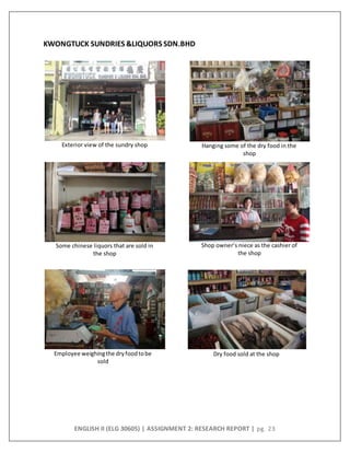 ENGLISH II (ELG 30605) | ASSIGNMENT 2: RESEARCH REPORT | pg. 23
Dry food sold at the shopEmployee weighingthe dryfoodtobe
sold
Some chinese liquors that are sold in
the shop
Shop owner’s niece as the cashier of
the shop
Hanging some of the dry food in the
shop
Exterior view of the sundry shop
KWONGTUCK SUNDRIES &LIQUORS SDN.BHD
 