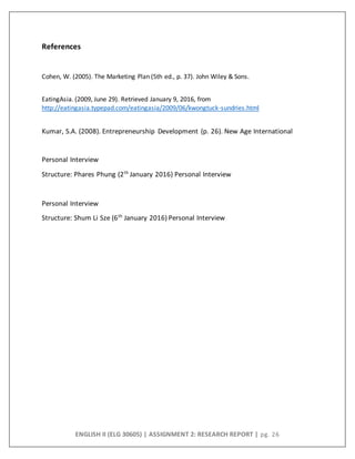 ENGLISH II (ELG 30605) | ASSIGNMENT 2: RESEARCH REPORT | pg. 26
References
Cohen, W. (2005). The Marketing Plan (5th ed., p. 37). John Wiley & Sons.
EatingAsia. (2009, June 29). Retrieved January 9, 2016, from
http://eatingasia.typepad.com/eatingasia/2009/06/kwongtuck-sundries.html
Kumar, S.A. (2008). Entrepreneurship Development (p. 26). New Age International
Personal Interview
Structure: Phares Phung (2th
January 2016) Personal Interview
Personal Interview
Structure: Shum Li Sze (6th
January 2016) Personal Interview
 