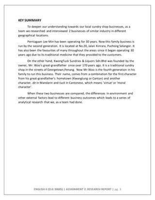 ENGLISH II (ELG 30605) | ASSIGNMENT 2: RESEARCH REPORT | pg. 3
KEY SUMMARY
To deepen our understanding towards our local sundry shop businesses, as a
team we researched and interviewed 2 businesses of similar industry in different
geographical locations.
Perniagaan Lee Min has been operating for 30 years. Now this family business is
run by the second generation. It is located at No.20, Jalan Kinrara, Puchong Selangor. It
has also been the favourites of many throughout the areas since it began operating 30
years ago due to its traditional medicine that they provided to the customers.
On the other hand, KwongTuck Sundries & Liquors Sdn.Bhd was founded by the
owner, Mr. Woo’s great-grandfather since over 170 years ago. It is a traditional sundry
shop in the streets of Georgetown,Penang. Now Mr.Woo is the fourth generation in his
family to run this business. Their name, comes from a combination for the first character
from his great-grandfather's hometown (Kwangtung or Canton) and another
character, de in Mandarin and tuck in Cantonese, which means 'virtue' or 'moral
character'.
When these two businesses are compared, the differences in environment and
other external factors lead to different business outcomes which leads to a series of
analytical research that we, as a team had done.
 