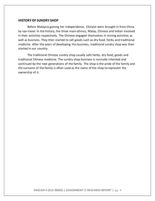 ENGLISH II (ELG 30605) | ASSIGNMENT 2: RESEARCH REPORT | pg. 4
HISTORY OF SUNDRY SHOP
Before Malaysia gaining her independence, Chinese were brought in from China
by sea travel. In the history, the three main ethnics, Malay, Chinese and Indian involved
in their activities respectively. The Chinese engaged themselves in mining activities as
well as business. They then started to sell goods such as dry food, herbs and traditional
medicine. After the years of developing this business, traditional sundry shop was then
started in our country.
The traditional Chinese sundry shop usually sells herbs, dry food, goods and
traditional Chinese medicine. The sundry shop business is normally inherited and
continued by the next generations of the family. The shop is the pride of the family and
the surname of the family is often used as the name of the shop to represent the
ownership of it.
 