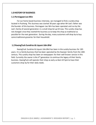 ENGLISH II (ELG 30605) | ASSIGNMENT 2: RESEARCH REPORT | pg. 5
1.0 HISTORY OF BUSINESS
1.1 PerniagaanLee Min
For our home based business interview, we managed to find a sundry shop
located in Puchong. This business was started 30 years ago when Mr Lee’s father was
the founder of this business. Perniagaan Lee Min has been operated and run by the
Lee’s family of second generation in a small shop lot up till now. This sundry shop has
not changed since they started the business as to keep the shop as traditional as
possible for the next generation. During the day, many customers will drop by to buy
some traditional groceries for their household.
1.2 KwongTuck Sundries & Liquors Sdn.Bhd
KwongTuck Sundries & Liquors Sdn.Bhd has been in the sundry business for 185
years. It is a family business that has been operated by the Kwong’s family from the 18th
century. This sundry shop has been on newspapers for their well-known service in this
field. Currently the owner is the 4th
generation to continue the legacy of their family
business. KwongTuck will operate their shop as early as 8am till 5pm to have their
customers drop by for their daily needs.
 