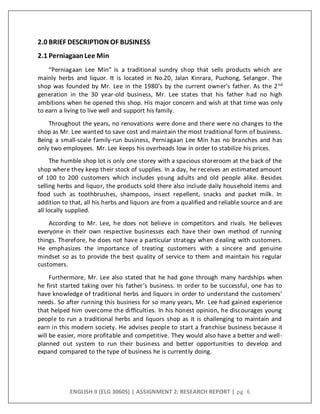 ENGLISH II (ELG 30605) | ASSIGNMENT 2: RESEARCH REPORT | pg. 6
2.0 BRIEF DESCRIPTION OF BUSINESS
2.1 PerniagaanLee Min
“Perniagaan Lee Min” is a traditional sundry shop that sells products which are
mainly herbs and liquor. It is located in No.20, Jalan Kinrara, Puchong, Selangor. The
shop was founded by Mr. Lee in the 1980’s by the current owner’s father. As the 2nd
generation in the 30 year-old business, Mr. Lee states that his father had no high
ambitions when he opened this shop. His major concern and wish at that time was only
to earn a living to live well and support his family.
Throughout the years, no renovations were done and there were no changes to the
shop as Mr. Lee wanted to save cost and maintain the most traditional form of business.
Being a small-scale family-run business, Perniagaan Lee Min has no branches and has
only two employees. Mr. Lee keeps his overheads low in order to stabilize his prices.
The humble shop lot is only one storey with a spacious storeroom at the back of the
shop where they keep their stock of supplies. In a day, he receives an estimated amount
of 100 to 200 customers which includes young adults and old people alike. Besides
selling herbs and liquor, the products sold there also include daily household items and
food such as toothbrushes, shampoos, insect repellent, snacks and packet milk. In
addition to that, all his herbs and liquors are from a qualified and reliable source and are
all locally supplied.
According to Mr. Lee, he does not believe in competitors and rivals. He believes
everyone in their own respective businesses each have their own method of running
things. Therefore, he does not have a particular strategy when dealing with customers.
He emphasizes the importance of treating customers with a sincere and genuine
mindset so as to provide the best quality of service to them and maintain his regular
customers.
Furthermore, Mr. Lee also stated that he had gone through many hardships when
he first started taking over his father’s business. In order to be successful, one has to
have knowledge of traditional herbs and liquors in order to understand the customers’
needs. So after running this business for so many years, Mr. Lee had gained experience
that helped him overcome the difficulties. In his honest opinion, he discourages young
people to run a traditional herbs and liquors shop as it is challenging to maintain and
earn in this modern society. He advises people to start a franchise business because it
will be easier, more profitable and competitive. They would also have a better and well-
planned out system to run their business and better opportunities to develop and
expand compared to the type of business he is currently doing.
 