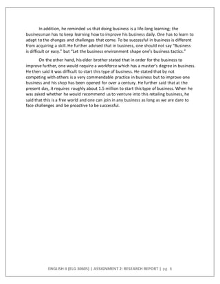 ENGLISH II (ELG 30605) | ASSIGNMENT 2: RESEARCH REPORT | pg. 8
In addition, he reminded us that doing business is a life-long learning; the
businessman has to keep learning how to improve his business daily. One has to learn to
adapt to the changes and challenges that come. To be successful in business is different
from acquiring a skill. He further advised that in business, one should not say “Business
is difficult or easy.” but “Let the business environment shape one’s business tactics.”
On the other hand, his elder brother stated that in order for the business to
improve further, one would require a workforce which has a master’s degree in business.
He then said it was difficult to start this type of business. He stated that by not
competing with others is a very commendable practice in business but to improve one
business and his shop has been opened for over a century. He further said that at the
present day, it requires roughly about 1.5 million to start this type of business. When he
was asked whether he would recommend us to venture into this retailing business, he
said that this is a free world and one can join in any business as long as we are dare to
face challenges and be proactive to be successful.
 