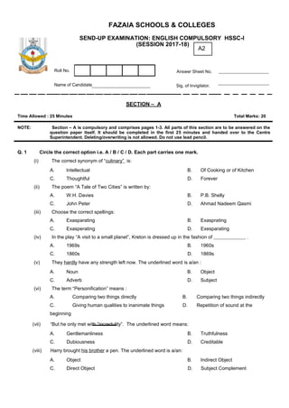 FAZAIA SCHOOLS & COLLEGES
SEND-UP EXAMINATION: ENGLISH COMPULSORY HSSC-I
(SESSION 2017-18)
A2
Roll No. Answer Sheet No.
Name of Candidate Sig. of Invigilator.
SECTION – A
Time Allowed : 25 Minutes Total Marks: 20
NOTE: Section – A is compulsory and comprises pages 1-3. All parts of this section are to be answered on the
question paper itself. It should be completed in the first 25 minutes and handed over to the Centre
Superintendent. Deleting/overwriting is not allowed. Do not use lead pencil.
Q. 1 Circle the correct option i.e. A / B / C / D. Each part carries one mark.
(i) The correct synonym of “culinary” is:
A. Intellectual B. Of Cooking or of Kitchen
C. Thoughtful D. Forever
(ii) The poem “A Tale of Two Cities” is written by:
A. W.H. Davies B. P.B. Shelly
C. John Peter D. Ahmad Nadeem Qasmi
(iii) Choose the correct spellings:
A. Exasparating B. Exasprating
C. Exasperating D. Exesparating
(iv) In the play “A visit to a small planet”, Kreton is dressed up in the fashion of .
A. 1969s B. 1960s
C. 1860s D. 1869s
(v) They hardly have any strength left now. The underlined word is a/an :
A. Noun B. Object
C. Adverb D. Subject
(vi) The term “Personification” means :
A. Comparing two things directly B. Comparing two things indirectly
C. Giving human qualities to inanimate things D. Repetition of sound at the
beginning
(vii) “But he only met with “incredulity”. The underlined word means:
A. Gentlemanliness B. Truthfulness
C. Dubiousness D. Creditable
(viii) Harry brought his brother a pen. The underlined word is a/an:
A. Object B. Indirect Object
C. Direct Object D. Subject Complement
 