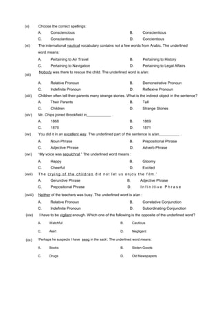 A. Watchful B. Cautious
C. Alert D. Negligent
‘Perhaps he suspects I have swag in the sack’. The underlined word means:
A. Books B. Stolen Goods
C. Drugs D. Old Newspapers
(x) Choose the correct spellings:
A. Consciencious B. Conscientious
C. Consciantious D. Concientious
(xi) The international nautical vocabulary contains not a few words from Arabic. The underlined
word means:
A. Pertaining to Air Travel B. Pertaining to History
C. Pertaining to Navigation D. Pertaining to Legal Affairs
(xii)
Nobody was there to rescue the child. The underlined word is a/an:
A. Relative Pronoun B. Demonstrative Pronoun
C. Indefinite Pronoun D. Reflexive Pronoun
(xiii) Children often tell their parents many strange stories. What is the indirect object in the sentence?
A. Their Parents B. Tell
C. Children D. Strange Stories
(xiv) Mr. Chips joined Brookfield in .
A. 1868 B. 1869
C. 1870 D. 1871
(xv) You did it in an excellent way. The underlined part of the sentence is a/an .
A. Noun Phrase B. Prepositional Phrase
C. Adjective Phrase D. Adverb Phrase
(xvi) “My voice was sepulchral.” The underlined word means :
A. Happy B. Gloomy
C. Cheerful D. Excited
(xvii) The cryin g of the ch ildren did not let us enjo y the f ilm. ’
A. Gerundive Phrase B. Adjective Phrase
C. Prepositional Phrase D. I n f i n i t i v e P h r a s e
(xviii) Neither of the teachers was busy. The underlined word is a/an :
A. Relative Pronoun B. Correlative Conjunction
C. Indefinite Pronoun D. Subordinating Conjunction
(xix) I have to be vigilant enough. Which one of the following is the opposite of the underlined word?
(xx)
 