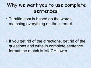 Why we want you to use complete sentences!Turnitin.com is based on the words matching everything on the internet.If you get rid of the directions, get rid of the questions and write in complete sentence format the match is MUCH lower.