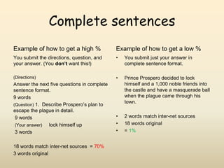 Complete sentencesExample of how to get a high %You submit the directions, question, and your answer. (You don’t want this!)(Directions)Answer the next five questions in complete sentence format.             9 words(Question) 1.  Describe Prospero’s plan to escape the plague in detail.                              9 words(Your answer)     lock himself up                          3 words18 words match inter-net sources  = 70% 3 words originalExample of how to get a low %You submit just your answer in complete sentence format.Prince Prospero decided to lock himself and a 1,000 noble friends into the castle and have a masquerade ball when the plague came through his town.2 words match inter-net sources18 words original= 1% 