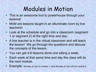 Modules in MotionThis is an awesome tool to powerhouse through your lessons! MnM are lessons taught in an elluminate room by live teachers!Look at the schedule and go into a classroom (segment 1 or segment 2) at the right time and day.A live teacher is in the virtual classroom and will teach the lesson!  We go through the questions and discuss the concepts of the lesson. You can get 4-6 lessons done one sitting a week.Each week at that same time and day the class will do the next module.Example: Monday at 7pm is module 1; next Monday at 7pm will be module 2.