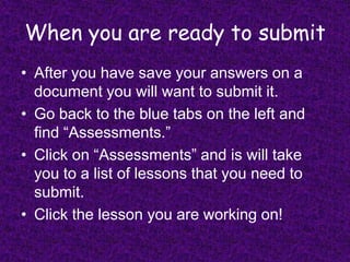 When you are ready to submitAfter you have save your answers on a document you will want to submit it.Go back to the blue tabs on the left and find “Assessments.” Click on “Assessments” and is will take you to a list of lessons that you need to submit. Click the lesson you are working on!