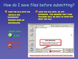 How do I save files before submitting?Save the file with the      Module and Assignment      number using an       underscore.Save the file with  an .rtf extension.  This ensures that your teachers will be able to open and read the file.RIGHT WAY     2_01WRONG WAY     2.01