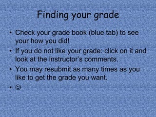 Finding your gradeCheck your grade book (blue tab) to see your how you did!If you do not like your grade: click on it and look at the instructor’s comments.You may resubmit as many times as you like to get the grade you want.