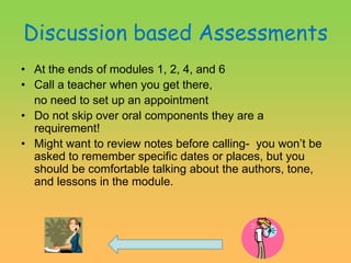Discussion based AssessmentsAt the ends of modules 1, 2, 4, and 6Call a teacher when you get there, 	no need to set up an appointmentDo not skip over oral components they are a requirement!Might want to review notes before calling-  you won’t be asked to remember specific dates or places, but you should be comfortable talking about the authors, tone, and lessons in the module.                           