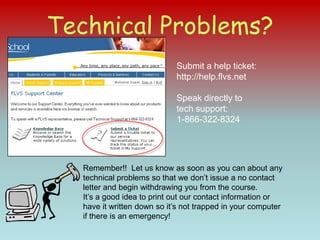 Technical Problems?Submit a help ticket: http://help.flvs.netSpeak directly to tech support:  1-866-322-8324Remember!!  Let us know as soon as you can about any technical problems so that we don’t issue a no contact letter and begin withdrawing you from the course.It’s a good idea to print out our contact information or have it written down so it’s not trapped in your computer if there is an emergency!