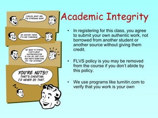 Academic IntegrityIn registering for this class, you agree to submit your own authentic work, not borrowed from another student or another source without giving them credit.FLVS policy is you may be removed from the course if you don’t abide by this policy.We use programs like turnitin.com to verify that you work is your own