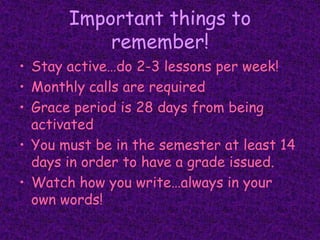 Important things to remember!Stay active…do 2-3 lessons per week!Monthly calls are requiredGrace period is 28 days from being activatedYou must be in the semester at least 14 days in order to have a grade issued.Watch how you write…always in your own words!