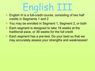 English IIIEnglish III is a full-credit course, consisting of two half credits in Segments 1 and 2You may be enrolled in Segment 1, Segment 2, or bothEach segment is designed to take 18 weeks at the traditional pace, or 36 weeks for the full creditEach segment has a pre-test. Do your best so that we may accurately assess your strengths and weaknesses!