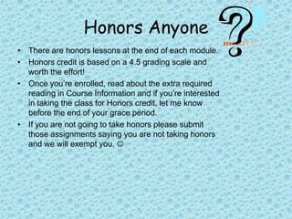 Honors AnyoneThere are honors lessons at the end of each module.Honors credit is based on a 4.5 grading scale and worth the effort!Once you’re enrolled, read about the extra required reading in Course Information and if you’re interested in taking the class for Honors credit, let me know before the end of your grace period.If you are not going to take honors please submit those assignments saying you are not taking honors and we will exempt you. 