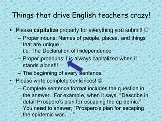 Please capitalize properly for everything you submit! Proper nouns: Names of people, places, and things that are unique  i.e. The Declaration of IndependenceProper pronouns: I is always capitalized when it stands alone!!!The beginning of every sentence.Please write complete sentences! Complete sentence format includes the question in the answer.  For example, when it says, “Describe in detail Prospero's plan for escaping the epidemic.”  You need to answer, “Prospero's plan for escaping the epidemic was…..”  Things that drive English teachers crazy!