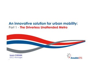 An innovative solution for urban mobility:
Part 1 - The Driverless Unattended Metro




    Issam CHEHIMI
    GCC Manager
1
 