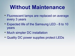 Without Maintenance




Fluorescent lamps are replaced on average
every 3 years
Expected life of the Samsung LED - 8 to 10
years



Much simpler DC installation



Quality DC power supplies protect LEDs

 