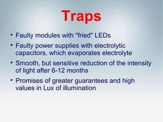 Traps







Faulty modules with "fried" LEDs
Faulty power supplies with electrolytic
capacitors, which evaporates electrolyte
Smooth, but sensitive reduction of the intensity
of light after 6-12 months
Promises of greater guarantees and high
values in Lux of illumination

 