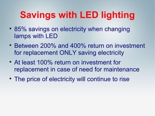 Savings with LED lighting








85% savings on electricity when changing
lamps with LED
Between 200% and 400% return on investment
for replacement ONLY saving electricity
At least 100% return on investment for
replacement in case of need for maintenance
The price of electricity will continue to rise

 