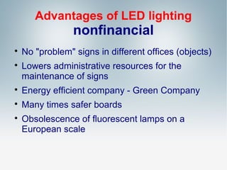 Advantages of LED lighting

nonfinancial




No "problem" signs in different offices (objects)
Lowers administrative resources for the
maintenance of signs



Energy efficient company - Green Company



Many times safer boards



Obsolescence of fluorescent lamps on a
European scale

 