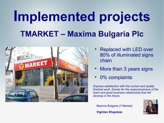 Implemented projects
TMARKET – Мaxima Bulgaria Plc


Replaced with LED over
80% of illuminated signs
chain



More than 3 years signs



0% complaints

Express satisfaction with the correct and quality
finished work, thanks for the responsiveness of the
team and good business relationship that will
develop in the future.
Maxima Bulgaria (Т-Мarket)
Vigintas Shapokas

 