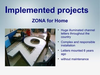Implemented projects
ZONA for Home








Huge illuminated channel
letters throughout the
country
Complex and responsible
installation
Letters mounted 6 years
ago
without maintenance

 