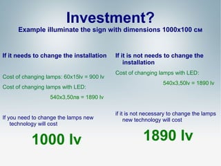 Investment?

Example illuminate the sign with dimensions 1000х100 см

If it needs to change the installation
Cost of changing lamps: 60х15lv = 900 lv
Cost of changing lamps with LED:

If it is not needs to change the
installation
Cost of changing lamps with LED:
540x3,50lv = 1890 lv

540x3,50лв = 1890 lv

If you need to change the lamps new
technology will cost

1000 lv

if it is not necessary to change the lamps
new technology will cost

1890 lv

 