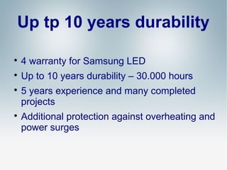 Up tp 10 years durability


4 warranty for Samsung LED



Up to 10 years durability – 30.000 hours





5 years experience and many completed
projects
Additional protection against overheating and
power surges

 