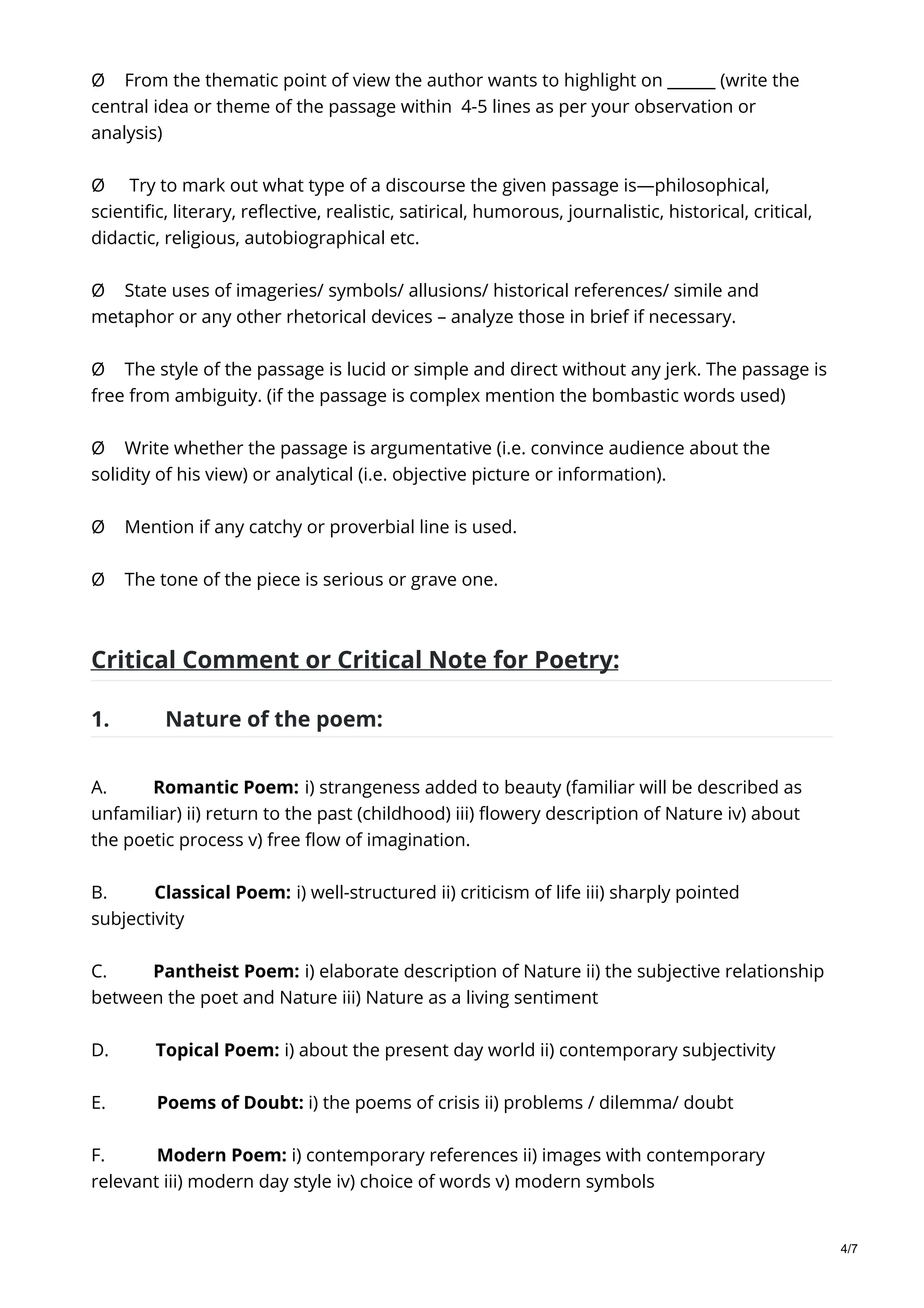 Ø From the thematic point of view the author wants to highlight on ______ (write the
central idea or theme of the passage within 4-5 lines as per your observation or
analysis)
Ø Try to mark out what type of a discourse the given passage is—philosophical,
scientific, literary, reflective, realistic, satirical, humorous, journalistic, historical, critical,
didactic, religious, autobiographical etc.
Ø State uses of imageries/ symbols/ allusions/ historical references/ simile and
metaphor or any other rhetorical devices – analyze those in brief if necessary.
Ø The style of the passage is lucid or simple and direct without any jerk. The passage is
free from ambiguity. (if the passage is complex mention the bombastic words used)
Ø Write whether the passage is argumentative (i.e. convince audience about the
solidity of his view) or analytical (i.e. objective picture or information).
Ø Mention if any catchy or proverbial line is used.
Ø The tone of the piece is serious or grave one.
Critical Comment or Critical Note for Poetry:
1. Nature of the poem:
A. Romantic Poem: i) strangeness added to beauty (familiar will be described as
unfamiliar) ii) return to the past (childhood) iii) flowery description of Nature iv) about
the poetic process v) free flow of imagination.
B. Classical Poem: i) well-structured ii) criticism of life iii) sharply pointed
subjectivity
C. Pantheist Poem: i) elaborate description of Nature ii) the subjective relationship
between the poet and Nature iii) Nature as a living sentiment
D. Topical Poem: i) about the present day world ii) contemporary subjectivity
E. Poems of Doubt: i) the poems of crisis ii) problems / dilemma/ doubt
F. Modern Poem: i) contemporary references ii) images with contemporary
relevant iii) modern day style iv) choice of words v) modern symbols
4/7
 